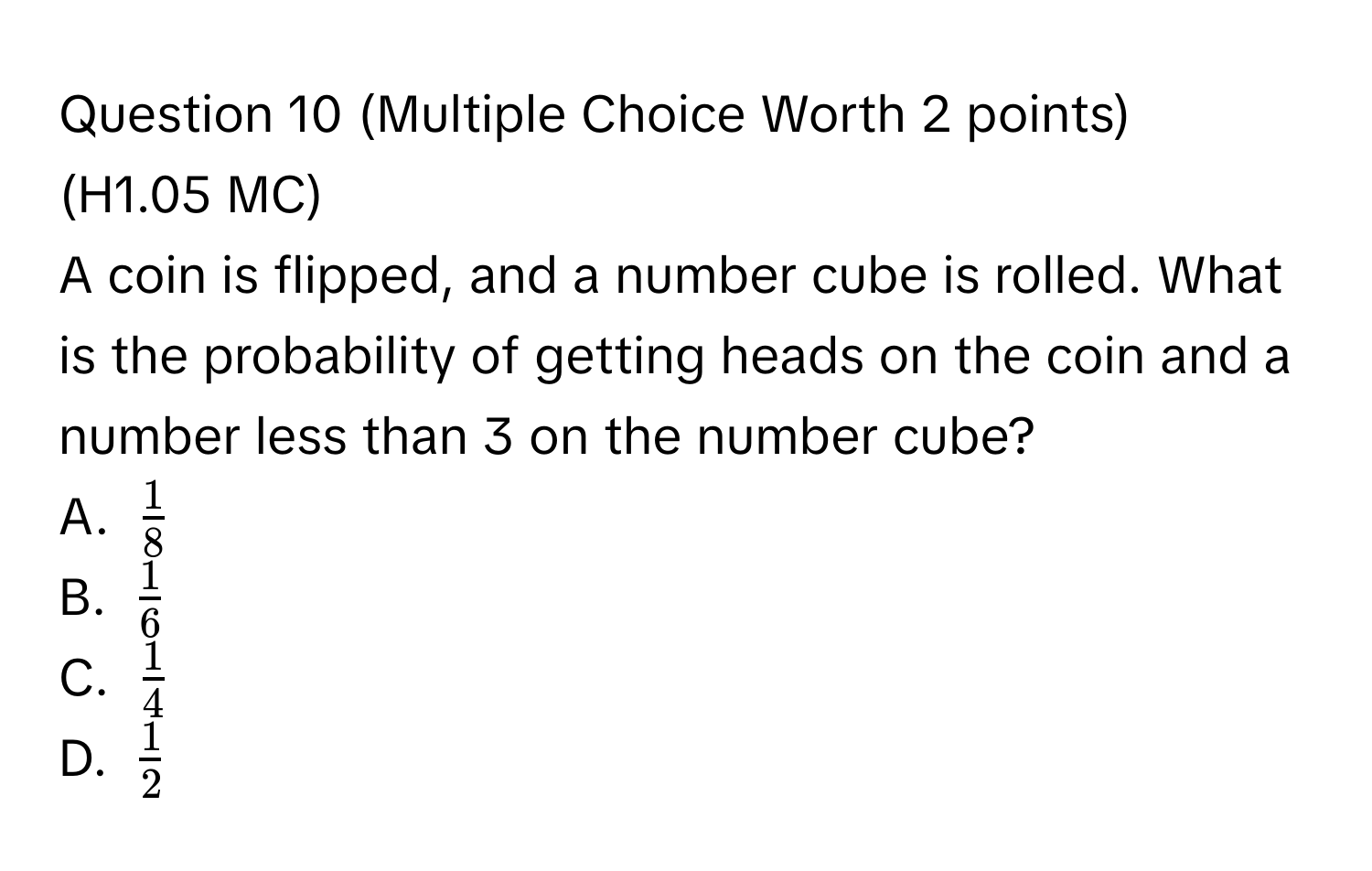 (Multiple Choice Worth 2 points) 
(H1.05 MC) 
A coin is flipped, and a number cube is rolled. What is the probability of getting heads on the coin and a number less than 3 on the number cube? 
A. $ 1/8 $
B. $ 1/6 $
C. $ 1/4 $
D. $ 1/2 $