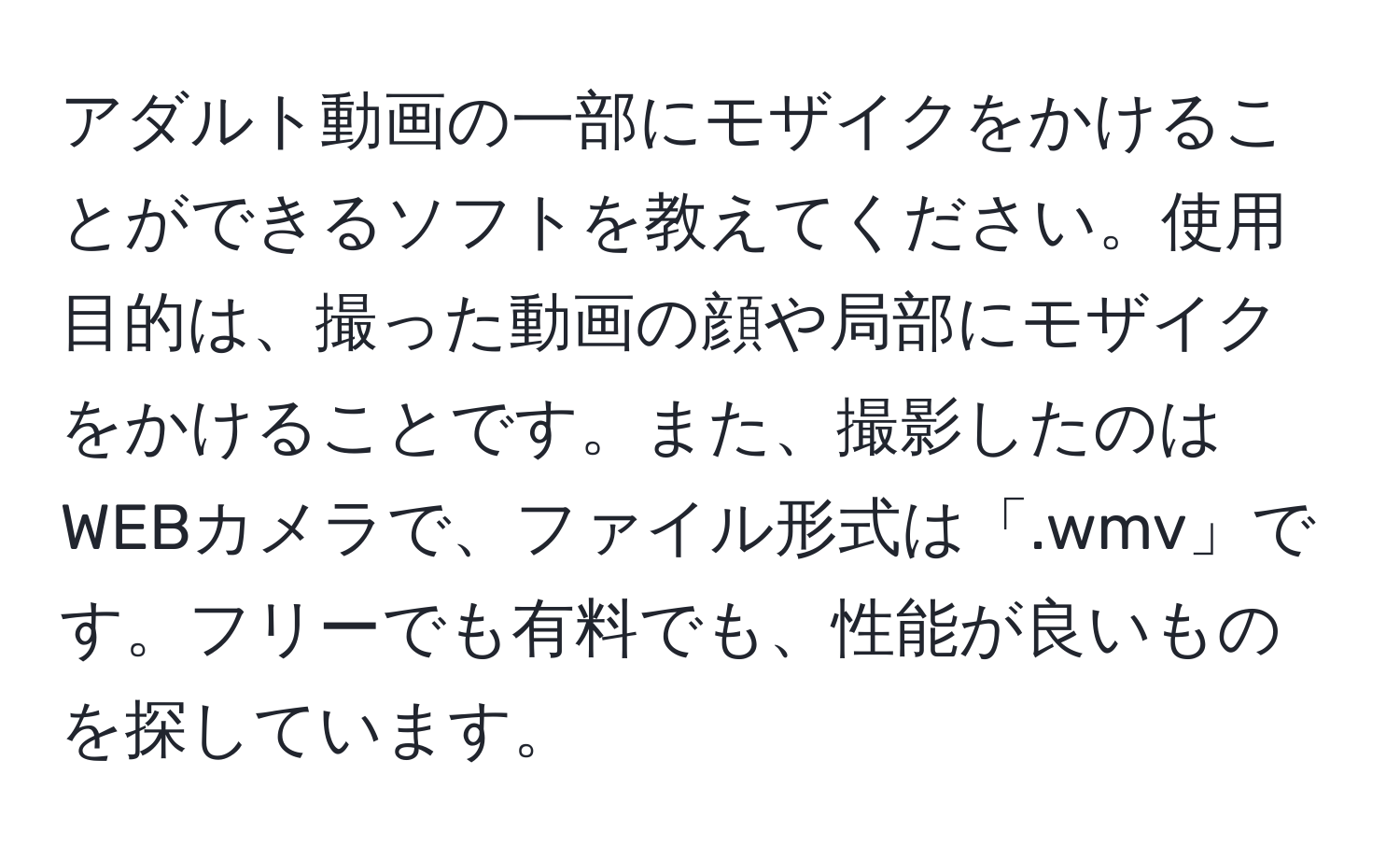 アダルト動画の一部にモザイクをかけることができるソフトを教えてください。使用目的は、撮った動画の顔や局部にモザイクをかけることです。また、撮影したのはWEBカメラで、ファイル形式は「.wmv」です。フリーでも有料でも、性能が良いものを探しています。