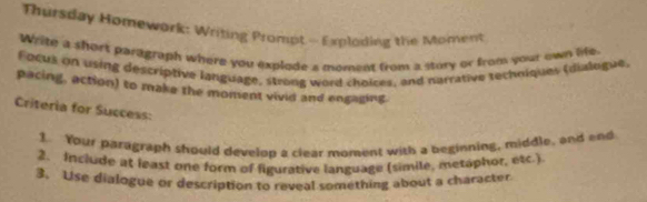 Thursday Homework: Writing Prompt - Exploding the Moment 
Write a short paragraph where you explode a moment from a story or from your own life. 
Focus on using descriptive language, strong word choices, and narrative techoiques (dialogue, 
pacing, action) to make the moment vivid and engaging. 
Criteria for Success: 
1. Your paragraph should develop a clear moment with a beginning, middle, and end 
2. Include at least one form of figurative language (simile, metaphor, etc.) 
3. Use dialogue or description to reveal something about a character