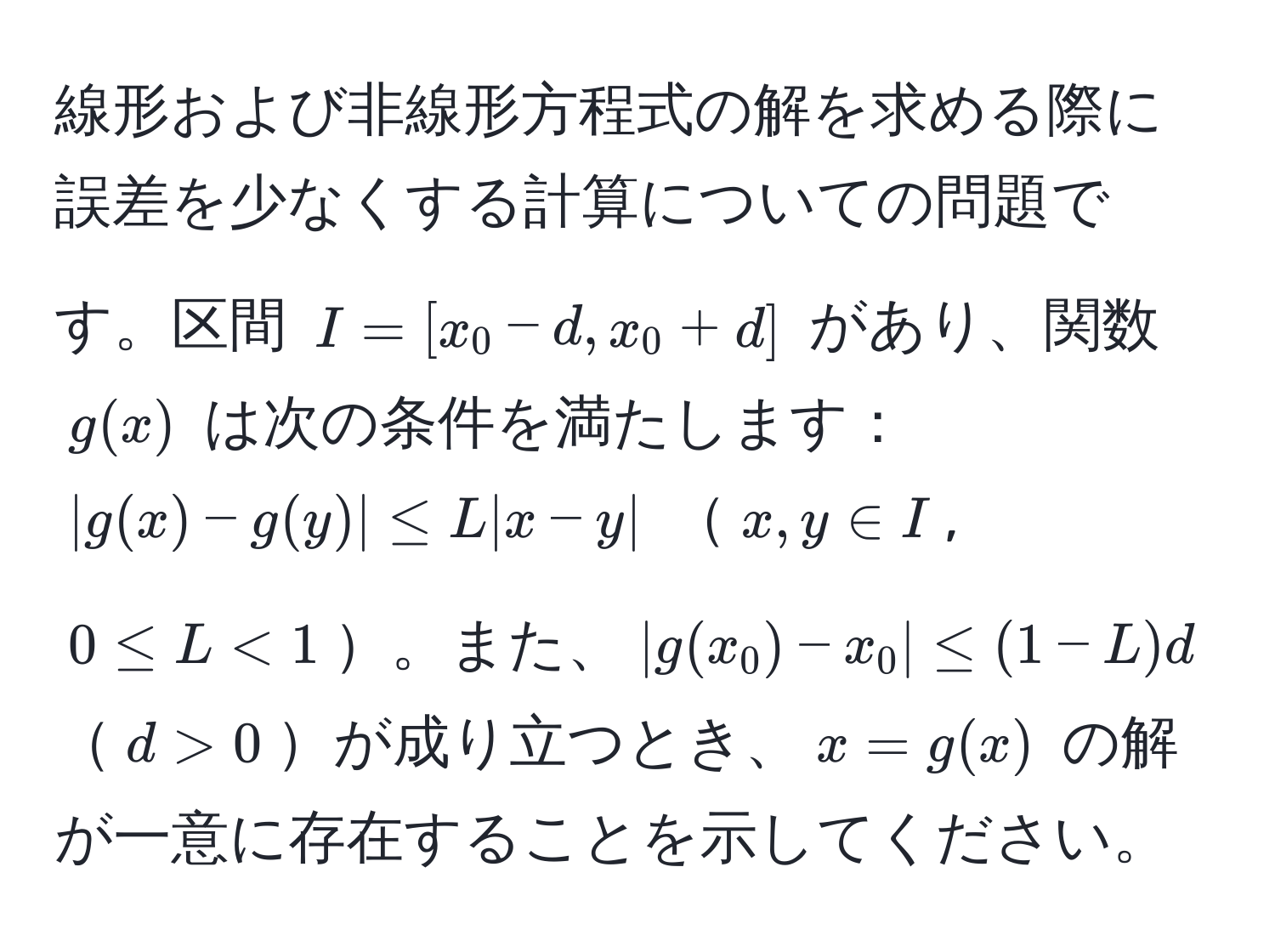 線形および非線形方程式の解を求める際に誤差を少なくする計算についての問題です。区間 $I = [x_0 - d, x_0 + d]$ があり、関数 $g(x)$ は次の条件を満たします：$|g(x) - g(y)| ≤ L |x - y|$ $x, y ∈ I$, $0 ≤ L < 1$。また、$|g(x_0) - x_0| ≤ (1 - L)d$$d > 0$が成り立つとき、$x = g(x)$ の解が一意に存在することを示してください。