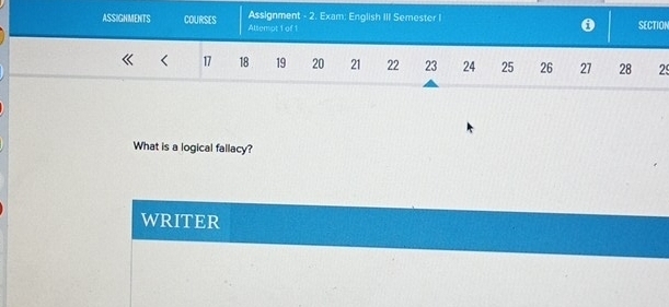 ASSIGNMENTS COURSES Altempt 1 of 1 Assignment - 2. Exam: English III Semester I SECTION 
0 
< <tex>17 18 19 20 21 22 23 24 25 26 27 28 29
What is a logical fallacy? 
WRITER