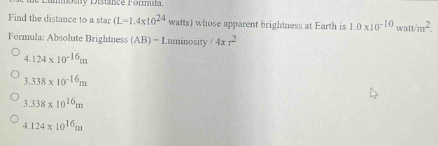 osity Distance Formula
Find the distance to a star (L=1.4* 10^(24) watts) whose apparent brightness at Earth is 1.0* 10^(-10)watt/m^2. 
Formula: Absolute Brightness (AB)= Luminosity /4π r^2
4.124* 10^(-16)m
3.338* 10^(-16)m
3.338* 10^(16)m
4.124* 10^(16)m