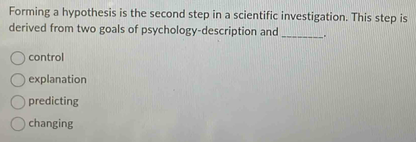 Forming a hypothesis is the second step in a scientific investigation. This step is
derived from two goals of psychology-description and _.
control
explanation
predicting
changing