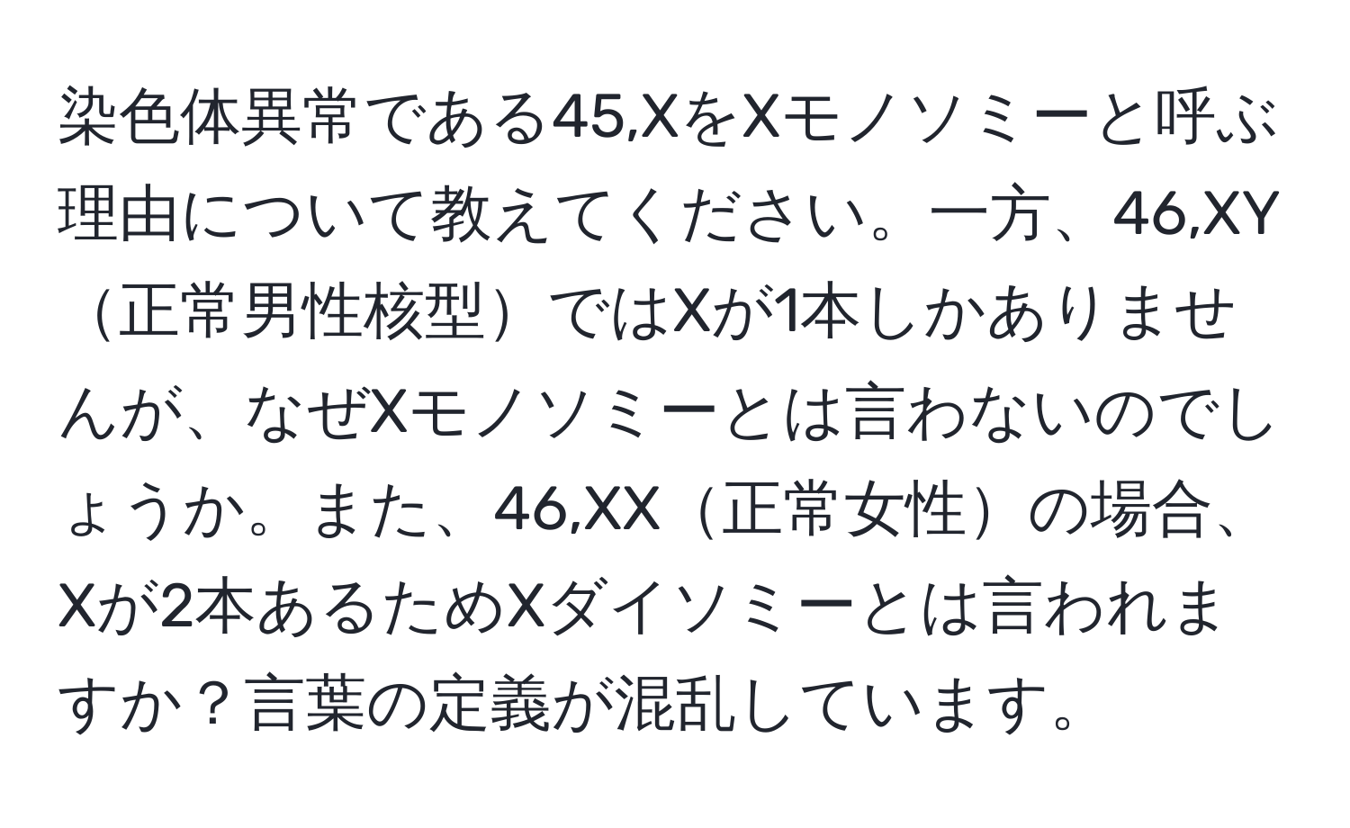 染色体異常である45,XをXモノソミーと呼ぶ理由について教えてください。一方、46,XY正常男性核型ではXが1本しかありませんが、なぜXモノソミーとは言わないのでしょうか。また、46,XX正常女性の場合、Xが2本あるためXダイソミーとは言われますか？言葉の定義が混乱しています。