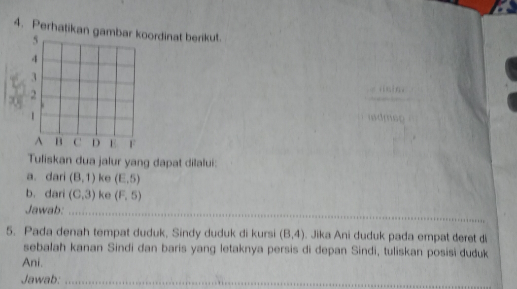 Perhatikan gaordinat berikut. 
_ 
isdmsp 
Tuliskan dua jalur yang dapat dilalui: 
a. dari (8,1) ke (E,5)
b. dari (C,3) ke (F,5)
Jawab:_ 
5. Pada denah tempat duduk, Sindy duduk di kursi (B,4). Jika Ani duduk pada empat deret di 
sebalah kanan Sindi dan baris yang letaknya persis di depan Sindi, tuliskan posisi duduk 
Ani. 
Jawab:_