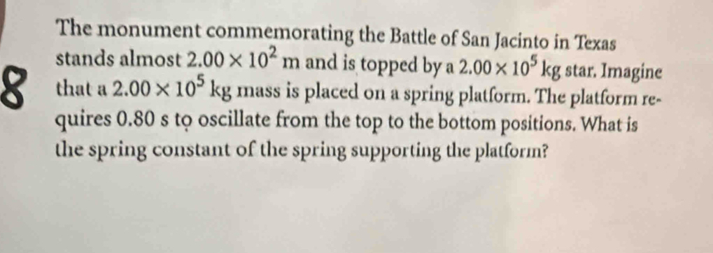 The monument commemorating the Battle of San Jacinto in Texas 
stands almost 2.00* 10^2m and is topped by a 2.00* 10^5kg star. Imagine 
8 that a 2.00* 10^5kg mass is placed on a spring platform. The platform re- 
quires 0.80 s to oscillate from the top to the bottom positions. What is 
the spring constant of the spring supporting the platform?