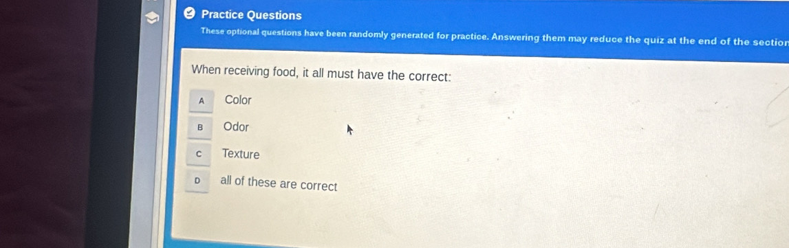 Practice Questions
These optional questions have been randomly generated for practice. Answering them may reduce the quiz at the end of the sectior
When receiving food, it all must have the correct:
A Color
B Odor
Texture
all of these are correct