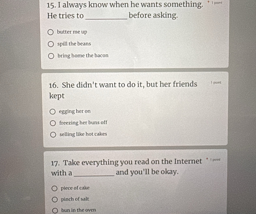 always know when he wants something. * 1 point
He tries to_ before asking.
butter me up
spill the beans
bring home the bacon
16. She didn't want to do it, but her friends 1 point
kept
egging her on
freezing her buns off
selling like hot cakes
17. Take everything you read on the Internet * ' ' 
with a _and you'll be okay.
piece of cake
pinch of salt
bun in the oven