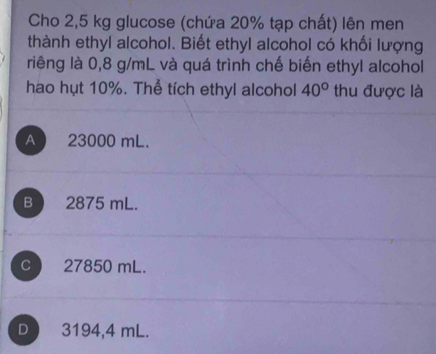 Cho 2,5 kg glucose (chứa 20% tạp chất) lên men
thành ethyl alcohol. Biết ethyl alcohol có khối lượng
riêng là 0,8 g/mL và quá trình chế biến ethyl alcohol
hao hụt 10%. Thể tích ethyl alcohol 40° thu được là
A 23000 mL.
B ) 2875 mL.
C 27850 mL.
D 3194,4 mL.