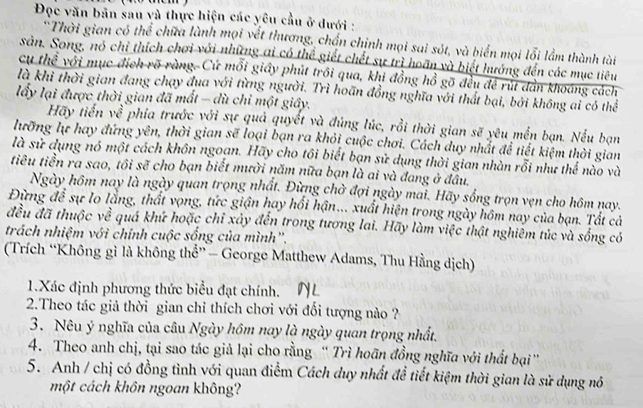 Đọc văn bản sau và thực hiện các yêu cầu ở dưới :
*Thời gian có thể chữa lành mọi vết thương, chấn chịnh mọi sai sót, và biển mọi lỗi lầm thành tài
sản. Song, nó chỉ thích chơi với những ai có thể giết chết sự trì hoãn và biết hướng đến các mục tiêu
cụ thể với mục địch rõ ràng. Cứ mỗi giấy phút trồi qua, khi đồng hồ gõ đều để rút dân khoáng cách
là khi thời gian đang chạy đua với từng người. Trì hoãn đồng nghĩa với thất bại, bởi không ai có thể
lấy lại được thời gian đã mất - dù chỉ một giây.
Hãy tiến về phía trước với sự quả quyết và đúng lúc, rồi thời gian sẽ yêu mền bạn. Nếu bạn
lưỡng lự hay đứng yên, thời gian sẽ loại bạn ra khỏi cuộc chơi. Cách duy nhất để tiết kiệm thời gian
là sử dụng nó một cách khôn ngoạn. Hãy cho tôi biết bạn sử dụng thời gian nhàn rỗi như thế nào và
tiêu tiền ra sao, tôi sẽ cho bạn biết mười năm nữa bạn là ai và đang ở đầu.
Ngày hôm nay là ngày quan trọng nhất. Đừng chờ đợi ngày mai. Hãy sống trọn vẹn cho hôm nay.
Đừng để sự lo lằng, thất vọng, tức giận hay hối hận.. xuất hiện trong ngày hôm nay của bạn. Tất cả
đều đã thuộc về quá khứ hoặc chỉ xây đến trong tương lai. Hãy làm việc thật nghiêm túc và sống có
trách nhiệm với chính cuộc sống của mình''.
(Trích “Không gì là không thể” - George Matthew Adams, Thu Hằng dịch)
1.Xác định phương thức biểu đạt chính.
2.Theo tác giả thời gian chỉ thích chơi với đối tượng nào ??
3. Nêu ý nghĩa của câu Ngày hôm nay là ngày quan trọng nhất.
4. Theo anh chị, tại sao tác giả lại cho rằng “ Trì hoãn đồng nghĩa với thất bại”
5. Anh / chị có đồng tình với quan điểm Cách duy nhất đề tiết kiệm thời gian là sử dụng nó
một cách khôn ngoan không?