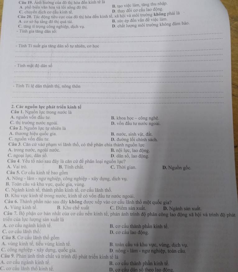 Anh hướng của đô thị hóa đến kinh tế là
A. phổ biển văn hóa và lồi sống đô thị. B. tạo việc làm, tăng thu nhập.
C. chuyển dịch cơ cấu kinh tế. D. thay đổi cơ cầu lao động.
Cầu 20. Tác động tiêu cực của đô thị hóa đến kinh tế, xã hội và môi trường không phải là
A. cơ sở hạ tầng đô thị quá tải. B. sức ép đến vấn đề việc làm.
C. tăng tỉ trọng công nghiệp, dịch vụ. D. chất lượng môi trường không đảm bảo.
_- Tính gia tăng dân số:
_
_
- Tính Tí suất gia tăng dân số tự nhiên, cơ học
_
_
_
- Tinh mật độ dân số
_
_
- Tính Tỉ lệ dân thành thị, nông thôn
_
_
_
2. Các nguồn lực phát triển kinh tế
Câu 1. Nguồn lực trong nước là
A. nguồn vốn đầu tư. B. khoa học - công nghệ.
C. thị trưởng nước ngoài. D. vốn đầu tư nước ngoài.
Câu 2. Nguồn lực tự nhiên là
A. thương hiệu quốc gia. B. nước, sinh vật, đất.
C. nguồn vn đầu tư. D. đường lối chính sách.
Câu 3. Căn cứ vào phạm vi lãnh thổ, có thể phân chia thành nguồn lực
A. trong nước, ngoài nước. B. nội lực, lao động.
C. ngoại lực, dân số. D. dân số, lao động.
Câu 4. Yểu tố nào sau đây là căn cứ để phân loại nguồn lực?
A. Vai trò. B. Tính chất. C. Thời gian. D. Nguồn gốc.
Câu 5. Cơ cấu kinh tế bao gồm
A. Nông - lâm - ngư nghiệp, công nghiệp - xây dựng, dịch vụ.
B. Toàn cầu và khu vực, quốc gia, vùng.
C. Ngành kinh tế, thành phần kinh tế, cơ cấu lãnh thổ,
D. Khu vực kinh tế trong nước, kinh tế có vốn đầu tư nước ngoài.
Câu 6. Thành phần nào sau đây không được xếp vào cơ cấu lãnh thổ một quốc gia?
A. Vùng kinh tế. B. Khu chế xuất C. Điểm sản xuất. D. Ngành sản xuất.
Câu 7. Bộ phận cơ bản nhất của cơ cấu nền kinh tế, phản ảnh trình độ phân công lao động xã hội và trình độ phát
triển của lực lượng sản xuất là
A. cơ cầu ngành kính tế, B. cơ cấu thành phần kinh tế.
C. cơ cầu lãnh thổ: D. cơ cấu lao động.
Câu 8. Cơ cầu lãnh thổ gồm
A. vùng kinh tế, tiểu vùng kinh tế. B. toàn cầu và khu vực, vùng, dịch vụ.
C. công nghiệp - xây dựng, quốc gia.  D. nông - lâm - ngư nghiệp, toàn cầu.
Câu 9. Phán ánh tính chất và trình độ phát triển kinh tế là
A. cơ cấu ngành kinh tế. B. cơ cấu thành phần kinh tế.
C. cơ cầu lãnh thổ kinh tế. D. cơ cầu dân số theo lao động.