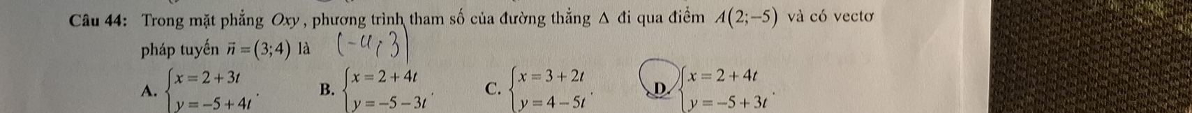 Trong mặt phẳng Oxy , phương trình tham số của đường thẳng Δ đi qua điềm A(2;-5) và có vectơ
pháp tuyến vector n=(3;4) là (-4(3)
A. beginarrayl x=2+3t y=-5+4tendarray.. B. beginarrayl x=2+4t y=-5-3tendarray.. C. beginarrayl x=3+2t y=4-5tendarray. D beginarrayl x=2+4t y=-5+3tendarray.