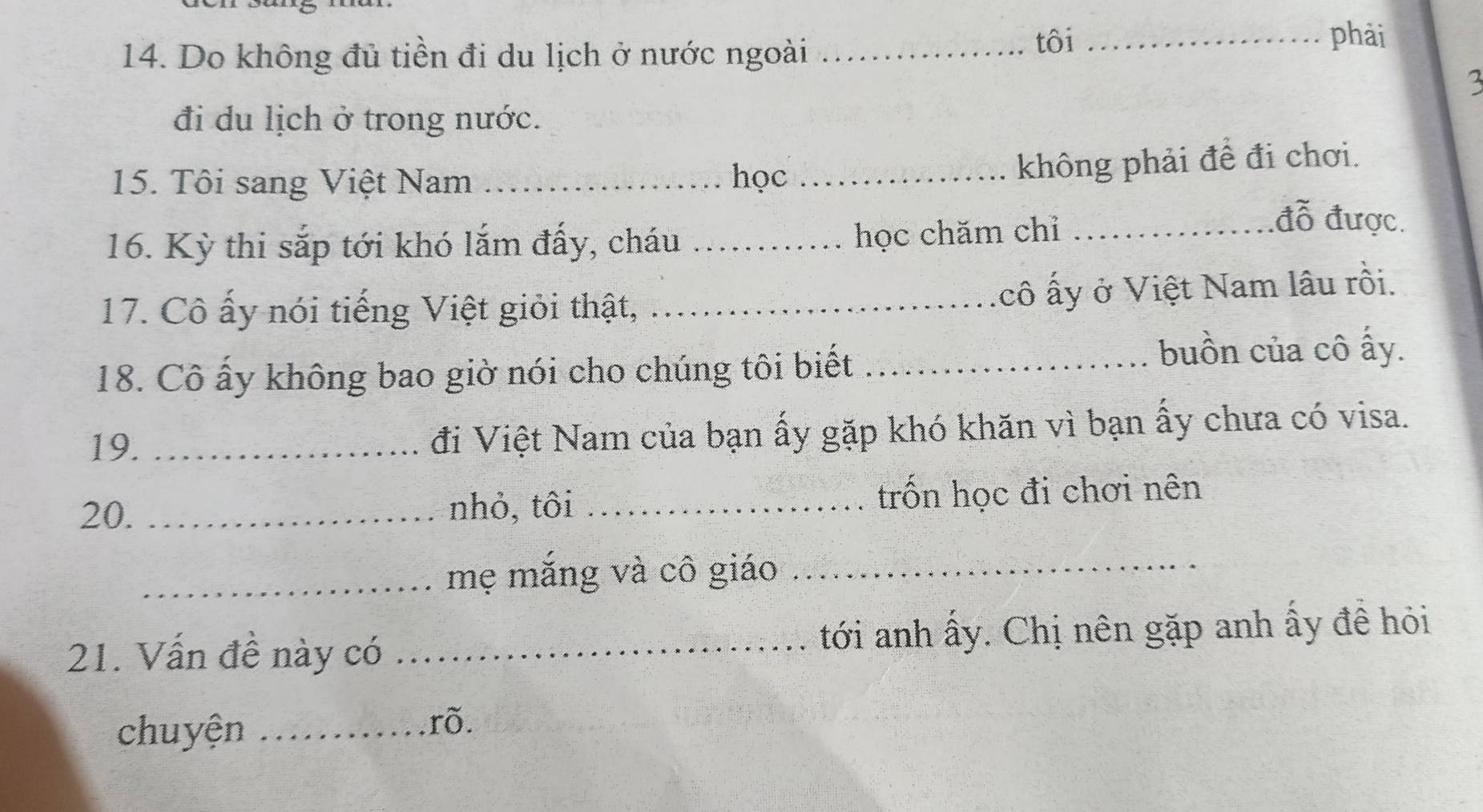 Do không đủ tiền đi du lịch ở nước ngoài_ 
tôi _phải 
đi du lịch ở trong nước. 
15. Tôi sang Việt Nam _học_ 
không phải đề đi chơi. 
đỗ được. 
16. Kỳ thi sắp tới khó lắm đấy, cháu_ 
học chăm chỉ_ 
17. Cô ấy nói tiếng Việt giỏi thật, _cô ấy ở Việt Nam lâu rồi. 
18. Cô ấy không bao giờ nói cho chúng tôi biết_ 
buồn của cô ấy. 
19. _đi Việt Nam của bạn ấy gặp khó khăn vì bạn ấy chưa có visa. 
20. _nhỏ, tôi _trốn học đi chơi nên 
_mẹ mắng và cô giáo_ 
21. Vấn đề này có _ tới anh ấy. Chị nên gặp anh ấy đề hỏi 
chuyện _rõ.