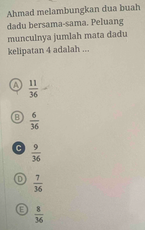 Ahmad melambungkan dua buah
dadu bersama-sama. Peluang
munculnya jumlah mata dadu
kelipatan 4 adalah ...
A  11/36 
B  6/36 
c  9/36 
D  7/36 
B  8/36 