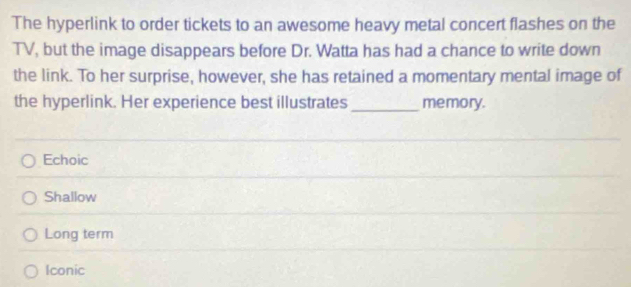 The hyperlink to order tickets to an awesome heavy metal concert flashes on the
TV, but the image disappears before Dr. Watta has had a chance to write down
the link. To her surprise, however, she has retained a momentary mental image of
the hyperlink. Her experience best illustrates _memory.
Echoic
Shallow
Long term
Iconic