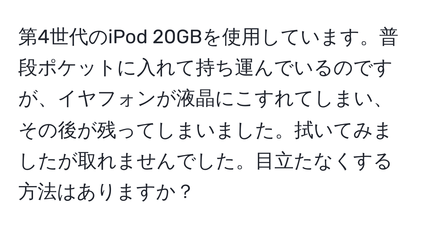 第4世代のiPod 20GBを使用しています。普段ポケットに入れて持ち運んでいるのですが、イヤフォンが液晶にこすれてしまい、その後が残ってしまいました。拭いてみましたが取れませんでした。目立たなくする方法はありますか？