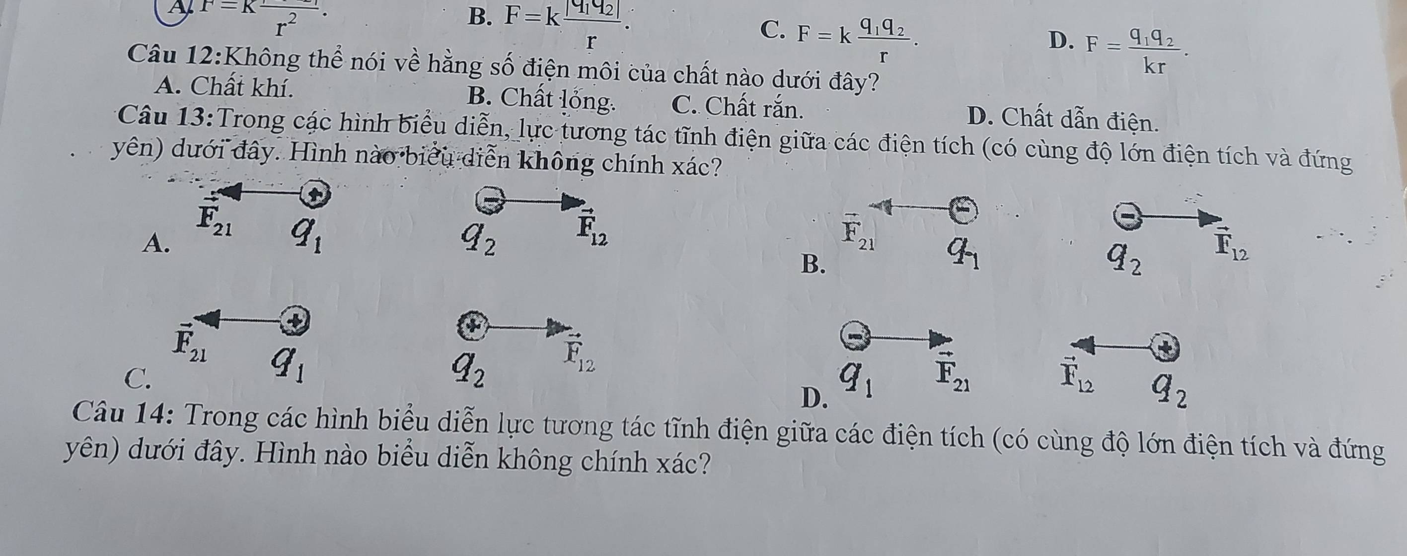 A F=Kfrac r^2.
B. F=kfrac |q_1q_2|r.
C. F=kfrac q_1q_2r.
D. F=
Câu 12:Không thể nói về hằng số điện môi của chất nào dưới đây?
A. Chất khí. B. Chất lỏng. C. Chất rắn. D. Chất dẫn điện.
Câu 13:Trong các hình biểu diễn, lực tương tác tĩnh điện giữa các điện tích (có cùng độ lớn điện tích và đứng
yên) dưới đây. Hình nào biểu diễn không chính xác?
A.
q_2
vector F_12
F_21 q_1
B.
q_2 vector F_12
+
vector F_21 q_1
C.
q_2 vector F_12
D. q_1
vector F_21
vector F_12 q_2
Câu 14: Trong các hình biểu diễn lực tương tác tĩnh điện giữa các điện tích (có cùng độ lớn điện tích và đứng
yên) dưới đây. Hình nào biểu diễn không chính xác?