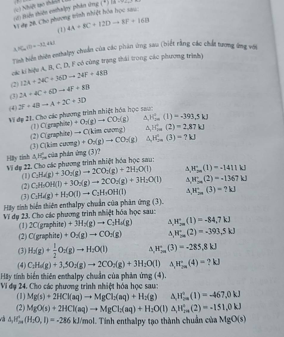 (b)B
(c) Nhiệt tạo thành U
(d) Biển thiên enthalpy phản ứng (*) la -92,3 )
Vị đạ 20. Cho phương trình nhiệt hóa học sau:
(1) 4A+8C+12Dto 8F+16B
d H_(2n)°(T)=-32,4kJ.
A
Tinh biến thiên enthalpy chuẩn của các phản ứng sau (biết rằng các chất tương ứng với
các kí hiệu A, B, C, D, F có cùng trạng thái trong các phương trình)
(2) 12A+24C+36Dto 24F+48B
(3) 2A+4C+6Dto 4F+8B
(4) 2F+4Bto A+2C+3D
Vĩ dụ 21. Cho các phương trình nhiệt hóa học sau:
(1) C(graphite) +O_2(g)to CO_2(g) △ _rH_(2* 8)^0(1)=-393,5kJ
(2) C(graphite) to C(kimcuong) △ _rH_(298)^0(2)=2,87kJ
(3) C(kim cương) +O_2(g)to CO_2(g) △ _rH_(298)^0(3)=?kJ
Hãy tính △ _IH_(298)^0 của phản ứng (3)?
Ví dụ 22. Cho các phương trình nhiệt hóa học sau:
(1) C_2H_4(g)+3O_2(g)to 2CO_2(g)+2H_2O(l)
△ _rH_(208)°(1)=-1411kJ
(2) C_2H_5OH(l)+3O_2(g)to 2CO_2(g)+3H_2O(l) △ _rH_(208)°(2)=-1367kJ
(3) C_2H_4(g)+H_2O(l)to C_2H_5OH(l)
△ _rH_(298)°(3)=?kJ
Hãy tính biến thiên enthalpy chuần của phản ứng (3).
Ví dụ 23. Cho các phương trình nhiệt hóa học sau:
(1) 2C(graphite)+3H_2(g)to C_2H_6(g) △ _rH_(208)°(1)=-84,7kJ
(2) C(graphite)+O_2(g)to CO_2(g) △ _rH_(298)°(2)=-393,5kJ
(3) H_2(g)+ 1/2 O_2(g)to H_2O(l) △ _rH_(298)°(3)=-285,8kJ
(4) C_2H_6(g)+3,5O_2(g)to 2CO_2(g)+3H_2O(l)△ _rH_(298)°(4)= ? kJ
Hãy tính biến thiên enthalpy chuẩn của phản ứng (4).
Ví dụ 24. Cho các phương trình nhiệt hóa học sau:
(1) Mg(s)+2HCl(aq)to MgCl_2(aq)+H_2(g) △ _rH_(298)^0(1)=-467,0kJ
(2) MgO(s)+2HCl(aq)to MgCl_2(aq)+H_2O(l)△ _rH_(298)^0(2)=-151,0kJ
và △ _fH_(298)°(H_2O,l)=-286kJ/mol. Tính enthalpy tạo thành chuẩn của MgO(s)