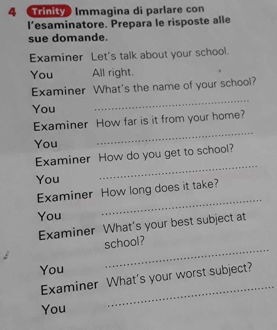 Trinity Immagina di parlare con 
l’esaminatore. Prepara le risposte alle 
sue domande. 
Examiner Let's talk about your school. 
You All right. 
_ 
Examiner What's the name of your school? 
You 
Examiner How far is it from your home? 
You 
_ 
Examiner How do you get to school? 
You 
_ 
Examiner How long does it take? 
You 
_ 
Examiner What’s your best subject at 
_ 
school? 
You 
_ 
Examiner What's your worst subject? 
You