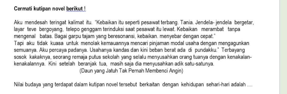 Cermati kutipan novel berikut ! 
Aku mendesah teringat kalimat itu. “Kebaikan itu seperti pesawat terbang. Tania. Jendela- jendela bergetar, 
layar teve bergoyang, telepo genggam terinduksi saat pesawat itu lewat. Kebaikan merambat tanpa 
mengenal batas. Bagai garpu tajam yang beresonansi, kebaikan. menyebar dengan cepat." 
Tapi aku tidak kuasa untuk menolak kemauannya mencari pinjaman modal usaha dengan mengagunkan 
semuanya. Aku percaya padanya. Usahanya kandas dan kini beban berat ada di pundakku.” Terbayang 
sosok kakaknya, seorang remaja putus sekolah yang selalu menyusahkan orang tuanya dengan kenakalan- 
kenakalannya. Kini setelah beranjak tua, masih saja dia menyusahkan adik satu-satunya. 
(Daun yang Jatuh Tak Pernah Membenci Angin) 
Nilai budaya yang terdapat dalam kutipan novel tersebut berkaitan dengan kehidupan sehari-hari adalah ....