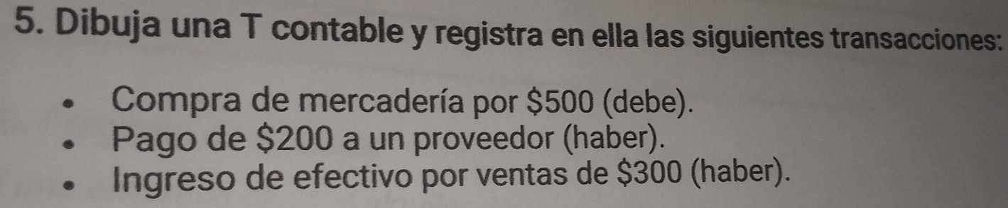 Dibuja una T contable y registra en ella las siguientes transacciones: 
Compra de mercadería por $500 (debe). 
Pago de $200 a un proveedor (haber). 
Ingreso de efectivo por ventas de $300 (haber).