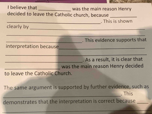 believe that was the main reason Henry 
decided to leave the Catholic church, because_ 
_. This is shown 
clearly by_ 
_ 
_. This evidence supports that 
interpretation because_ 
_ 
_. As a result, it is clear that 
_was the main reason Henry decided 
to leave the Catholic Church. 
The same argument is supported by further evidence, such as 
_ 
. This 
demonstrates that the interpretation is correct because_ 
_ 
_