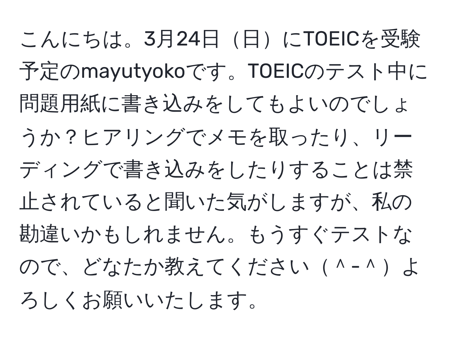 こんにちは。3月24日日にTOEICを受験予定のmayutyokoです。TOEICのテスト中に問題用紙に書き込みをしてもよいのでしょうか？ヒアリングでメモを取ったり、リーディングで書き込みをしたりすることは禁止されていると聞いた気がしますが、私の勘違いかもしれません。もうすぐテストなので、どなたか教えてください＾-＾よろしくお願いいたします。