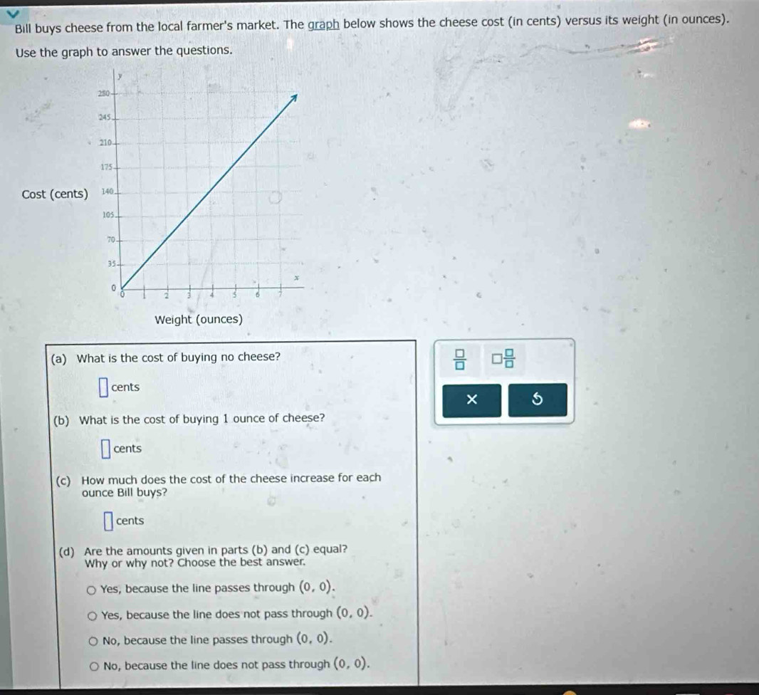 Bill buys cheese from the local farmer's market. The graph below shows the cheese cost (in cents) versus its weight (in ounces).
Use the graph to answer the questions.
Cost (cents
Weight (ounces)
(a) What is the cost of buying no cheese?
 □ /□   □  □ /□  
cents
× 5
(b) What is the cost of buying 1 ounce of cheese?
cents
(c) How much does the cost of the cheese increase for each
ounce Bill buys?
cents
(d) Are the amounts given in parts (b) and (c) equal?
Why or why not? Choose the best answer.
Yes, because the line passes through (0,0).
Yes, because the line does not pass through (0,0).
No, because the line passes through (0,0).
No, because the line does not pass through (0,0).