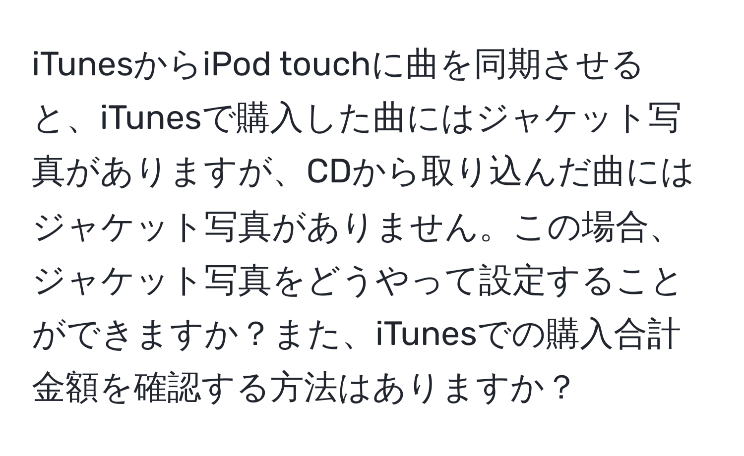 iTunesからiPod touchに曲を同期させると、iTunesで購入した曲にはジャケット写真がありますが、CDから取り込んだ曲にはジャケット写真がありません。この場合、ジャケット写真をどうやって設定することができますか？また、iTunesでの購入合計金額を確認する方法はありますか？