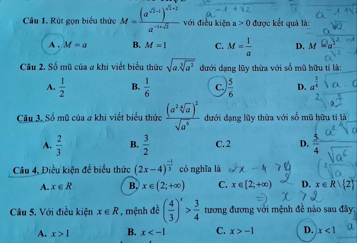 Rút gọn biểu thức M=frac (a^(sqrt(2)-1))^sqrt(2)+2a^(-1+sqrt(2)) với điều kiện a>0 được kết quả là:
A . M=a B. M=1 C. M= 1/a 
D. M=a^2
Câu 2. Số mũ của a khi viết biểu thức sqrt(a.sqrt [3]a^2) dưới dạng lũy thừa với số mũ hữu tỉ là:
A.  1/2   1/6  C.  5/6 
B.
D. a^(frac 5)6
Câu 3. Số mũ của a khi viết biểu thức frac (a^2sqrt[4](a))^2sqrt(a^6) dưới dạng lũy thừa với số mũ hữu tỉ là
A.  2/3   3/2  C. 2 D.  5/4 
B.
Câu 4. Điều kiện để biểu thức (2x-4)^ (-1)/3  có nghĩa là
A. x∈ R B, x∈ (2;+∈fty ) C. x∈ [2;+∈fty ) D. x∈ R| 2
Câu 5. Với điều kiện x∈ R , mệnh đề ( 4/3 )^x> 3/4  tương đương với mệnh đề nào sau đây:
A. x>1 B. x C. x>-1 D. x<1</tex>