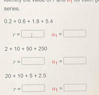 series.
0.2+0.6+1.8+5.4
r=□ a_1=□
2+10+50+250
r=□ a_1=□
20+10+5+2.5
r=□ a_1=□