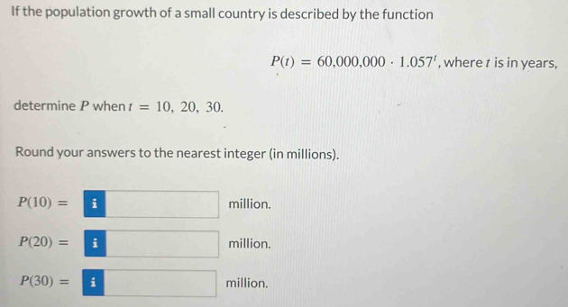 If the population growth of a small country is described by the function
P(t)=60,000,000· 1.057^t , where t is in years, 
determine P when t=10, 20, 30. 
Round your answers to the nearest integer (in millions).
P(10)= i million.
P(20)= i million.
P(30)= i million.