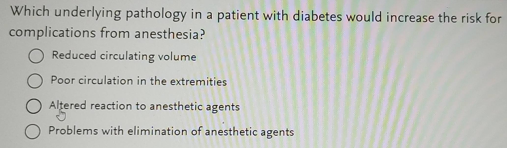 Which underlying pathology in a patient with diabetes would increase the risk for
complications from anesthesia?
Reduced circulating volume
Poor circulation in the extremities
Altered reaction to anesthetic agents
Problems with elimination of anesthetic agents