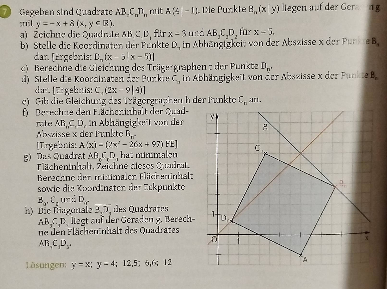 Gegeben sind Quadrate AB_nC_nD_n mit A(4|-1). Die Punkte B_n(x|y) liegen auf der Gerareng
mit y=-x+8(x,y∈ R).
a) Zeichne die Quadrate AB_1C_1D_1 für x=3 und AB_2C_2D_2 für x=5.
b) Stelle die Koordinaten der Punkte D_n in Abhängigkeit von der Abszisse x der Punkte B_n
dar. [Ergebnis: D_n(x-5|x-5)]
c) Berechne die Gleichung des Trägergraphen t der Punkte D_n.
d) Stelle die Koordinaten der Punkte C_n in Abhängigkeit von der Abszisse x der Punkte B_n
dar. [Ergebnis: C_n(2x-9|4)]
e) Gib die Gleichung des Trägergraphen h der Punkte C_n an.
f) Berechne den Flächeninhalt der Quad-
rate AB_nC_nD_n in Abhängigkeit von der 
Abszisse x der Punkte B_n.
[Ergebnis: A(x)=(2x^2-26x+97) FE]
g) Das Quadrat AB_0C_0D_0 hat minimalen
Flächeninhalt. Žeichne dieses Quadrat.
Berechne den minimalen Flächeninhalt
sowie die Koordinaten der Eckpunkte
B_0,C_0 und D_0.
h) Die Diagonale overline B_3D_3 des Quadrates
AB_3C_3D_3 liegt auf der Geraden g. Berech-
ne den Flächeninhalt des Quadrates
AB_3C_3D_3.
Lösungen: y=x;y=4;12,5;6,6;12