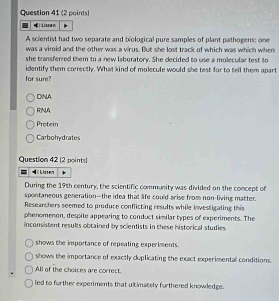 Listen
A scientist had two separate and biological pure samples of plant pathogens: one
was a viroid and the other was a virus. But she lost track of which was which when
she transferred them to a new laboratory. She decided to use a molecular test to
identify them correctly. What kind of molecule would she test for to tell them apart
for sure?
DNA
RNA
Protein
Carbohydrates
Question 42 (2 points)
Listen
During the 19th century, the scientific community was divided on the concept of
spontaneous generation—the idea that life could arise from non-living matter.
Researchers seemed to produce conflicting results while investigating this
phenomenon, despite appearing to conduct similar types of experiments. The
inconsistent results obtained by scientists in these historical studies
shows the importance of repeating experiments.
shows the importance of exactly duplicating the exact experimental conditions.
All of the choices are correct.
led to further experiments that ultimately furthered knowledge.