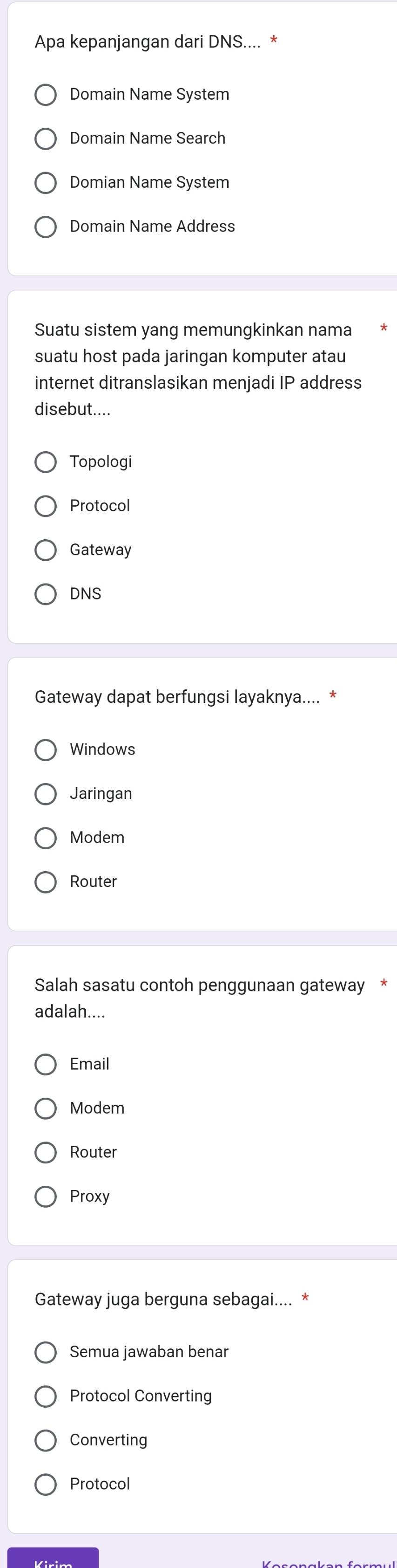 Apa kepanjangan dari DNS.... *
Domain Name System
Domain Name Search
Domian Name System
Domain Name Address
Suatu sistem yang memungkinkan nama
suatu host pada jaringan komputer atau
internet ditranslasikan menjadi IP address
disebut....
Topologi
Protocol
Gateway
DNS
Gateway dapat berfungsi layaknya.... *
Windows
Jaringan
Modem
Router
Salah sasatu contoh penggunaan gateway *
adalah....
Email
Modem
Router
Proxy
Gateway juga berguna sebagai.... *
Semua jawaban benar
Protocol Converting
Converting
Protocol