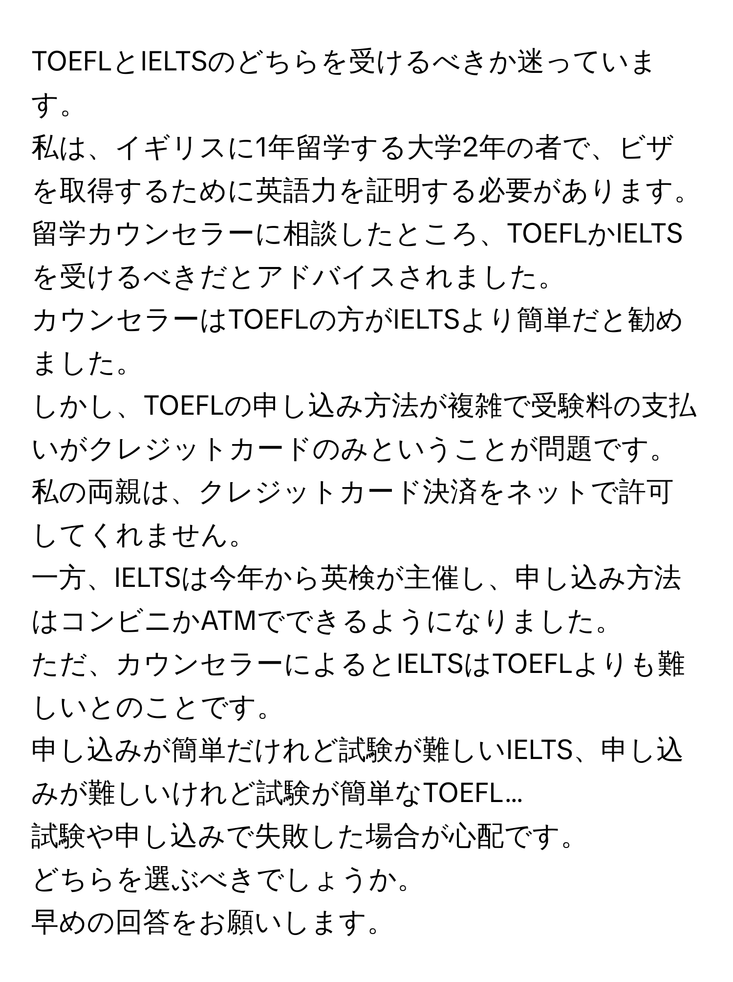 TOEFLとIELTSのどちらを受けるべきか迷っています。  
私は、イギリスに1年留学する大学2年の者で、ビザを取得するために英語力を証明する必要があります。  
留学カウンセラーに相談したところ、TOEFLかIELTSを受けるべきだとアドバイスされました。  
カウンセラーはTOEFLの方がIELTSより簡単だと勧めました。  
しかし、TOEFLの申し込み方法が複雑で受験料の支払いがクレジットカードのみということが問題です。  
私の両親は、クレジットカード決済をネットで許可してくれません。  
一方、IELTSは今年から英検が主催し、申し込み方法はコンビニかATMでできるようになりました。  
ただ、カウンセラーによるとIELTSはTOEFLよりも難しいとのことです。  
申し込みが簡単だけれど試験が難しいIELTS、申し込みが難しいけれど試験が簡単なTOEFL…  
試験や申し込みで失敗した場合が心配です。  
どちらを選ぶべきでしょうか。  
早めの回答をお願いします。