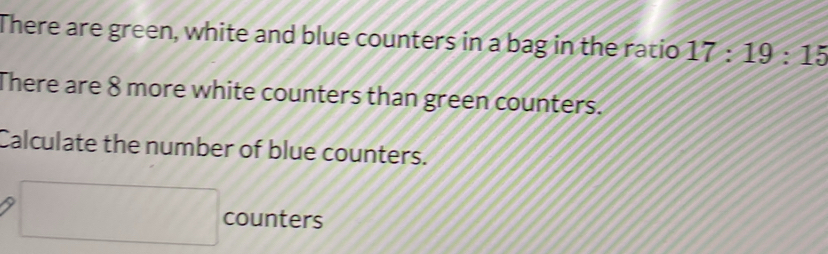 There are green, white and blue counters in a bag in the ratio 17:19:15
There are 8 more white counters than green counters. 
Calculate the number of blue counters.
□ counters