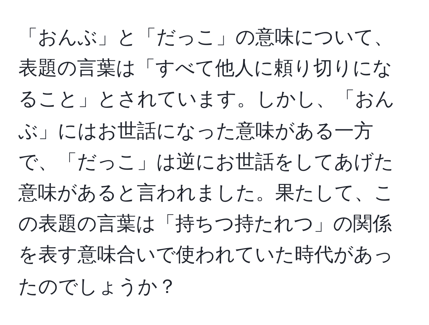 「おんぶ」と「だっこ」の意味について、表題の言葉は「すべて他人に頼り切りになること」とされています。しかし、「おんぶ」にはお世話になった意味がある一方で、「だっこ」は逆にお世話をしてあげた意味があると言われました。果たして、この表題の言葉は「持ちつ持たれつ」の関係を表す意味合いで使われていた時代があったのでしょうか？