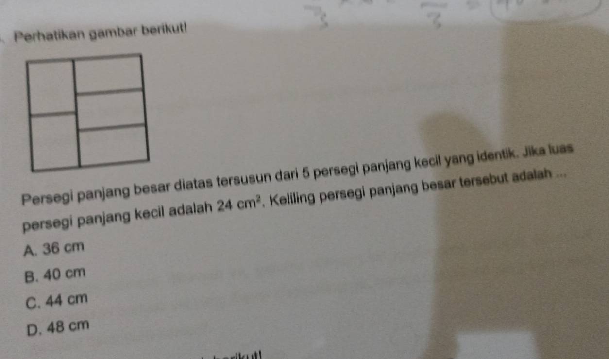 Perhatikan gambar berikut!
Persegi panjang besar diatas tersusun dari 5 persegi panjang kecil yang identik. Jika luas
persegi panjang kecil adalah 24cm^2. Keliling persegi panjang besar tersebut adalah ...
A. 36 cm
B. 40 cm
C. 44 cm
D. 48 cm