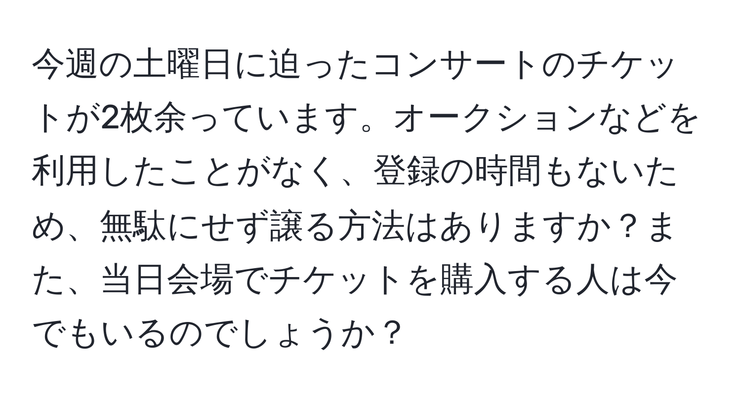 今週の土曜日に迫ったコンサートのチケットが2枚余っています。オークションなどを利用したことがなく、登録の時間もないため、無駄にせず譲る方法はありますか？また、当日会場でチケットを購入する人は今でもいるのでしょうか？