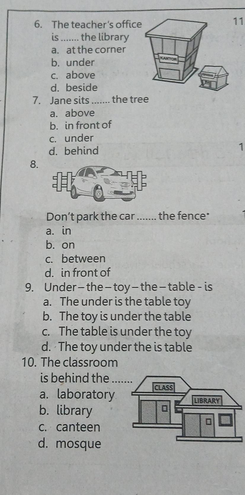 The teacher’s offic
11
is_ the library
a. at the corner
b. under
c. above
d. beside
7. Jane sits _the tree
a. above
b. in front of
c. under
d. behind
1
8.
Don’t park the car_ the fence*
a. in
b. on
c. between
d. in front of
9. Under— the—toy—the—table- is
a. The under is the table toy
b. The toy is under the table
c. The table is under the toy
d. The toy under the is table
10. The classroom
is behind the_
a. laboratory
b. library
c. canteen
d. mosque