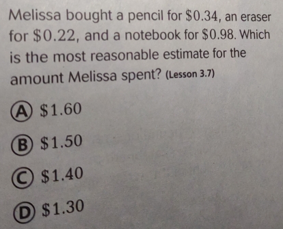 Melissa bought a pencil for $0.34, an eraser
for $0.22, and a notebook for $0.98. Which
is the most reasonable estimate for the
amount Melissa spent? (Lesson 3.7))
A) $1.60
B) $1.50
I $1.40
D) $1.30