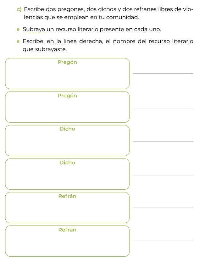 Escribe dos pregones, dos dichos y dos refranes libres de vio- 
lencias que se emplean en tu comunidad. 
Subraya un recurso literario presente en cada uno. 
Escribe, en la línea derecha, el nombre del recurso literario 
que subrayaste. 
Pregón 
_ 
Pregón 
_ 
Dicho 
_ 
Dicho 
_ 
Refrán 
_ 
Refrán 
_