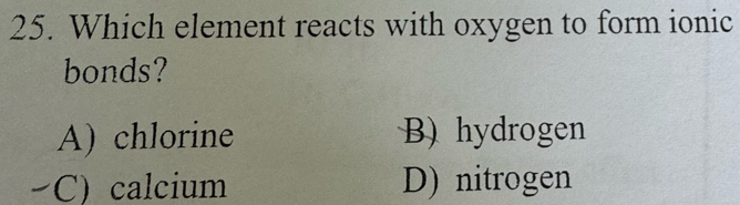 Which element reacts with oxygen to form ionic
bonds?
A) chlorine B) hydrogen
C) calcium D) nitrogen