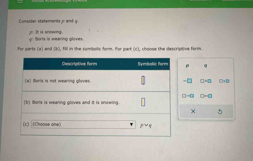 mar Khoweage x
Consider statements ρ and q.
p: It is snowing.
q : Boris is wearing gloves.
For parts (a) and (b), fill in the symbolic form. For part (c), choose the descriptive form.
P q
□ wedge □ □ vee □
□ to □ □ rightarrow □
×