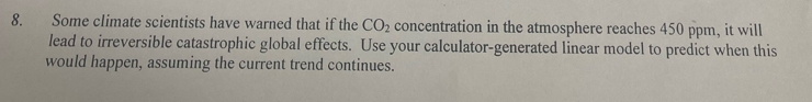 Some climate scientists have warned that if the CO_2 concentration in the atmosphere reaches 450 ppm, it will 
lead to irreversible catastrophic global effects. Use your calculator-generated linear model to predict when this 
would happen, assuming the current trend continues.