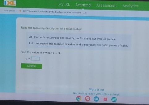 Da My IXL Learning Assessment Analytics 
Sixth grade CC.7 Solve word problems by finding two-variable equations ()( 
Read the following description of a relationship: 
At Heather's restaurant and bakery, each cake is cut into 38 pieces. 
Let c represent the number of cakes and ρ represent the total pieces of cake. 
Find the value of p when c=3.
p=□
Submit 
Work it out 
Not feeling ready yet? This can help: