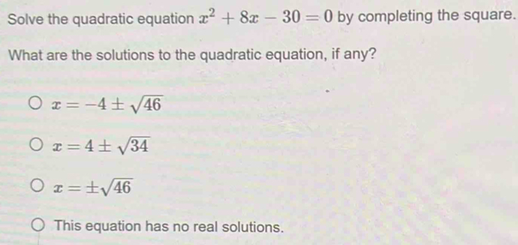 Solve the quadratic equation x^2+8x-30=0 by completing the square.
What are the solutions to the quadratic equation, if any?
x=-4± sqrt(46)
x=4± sqrt(34)
x=± sqrt(46)
This equation has no real solutions.