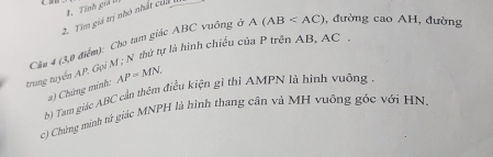 Tính giả Iý 
2. Tim giá trị nhỏ nhất của 
Cầu 4 (3,0 điểm): Cho tam giác ABC vuông ở A(AB , đường cao AH, đường 
trung tuyển AP, Gọi M; N thứ tự là hình chiếu của P trện AB, AC
a) Chứng minh: AP=MN. 
b) Tam giác ABC cần thêm điều kiện gi thi AMPN là hình vuông . 
c) Chủng minh sử giác MNPH là hình thang cân và MH vuông góc với HN.